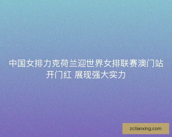 中国女排力克荷兰迎世界女排联赛澳门站开门红 展现强大实力 中国女排力克荷兰迎世界女排联赛澳门站开门红 展现强大实力