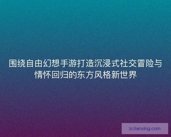 围绕自由幻想手游打造沉浸式社交冒险与情怀回归的东方风格新世界