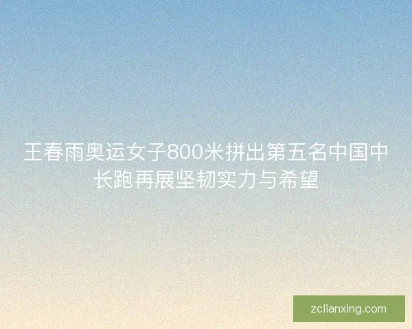 王春雨奥运女子800米拼出第五名中国中长跑再展坚韧实力与希望 王春雨奥运女子800米拼出第五名中国中长跑再展坚韧实力与希望