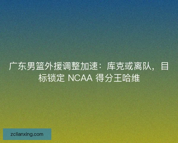广东男篮外援调整加速：库克或离队，目标锁定 NCAA 得分王哈维