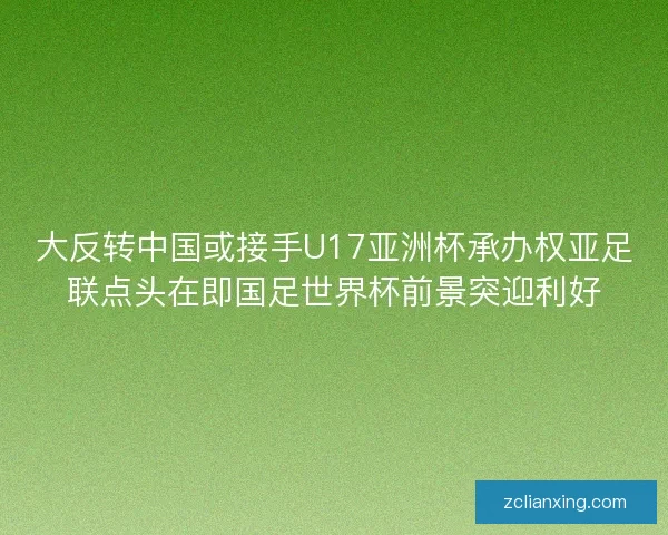 大反转中国或接手U17亚洲杯承办权亚足联点头在即国足世界杯前景突迎利好