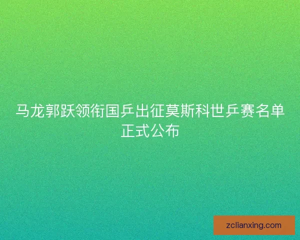 马龙郭跃领衔国乒出征莫斯科世乒赛名单正式公布