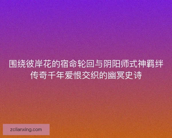 围绕彼岸花的宿命轮回与阴阳师式神羁绊传奇千年爱恨交织的幽冥史诗