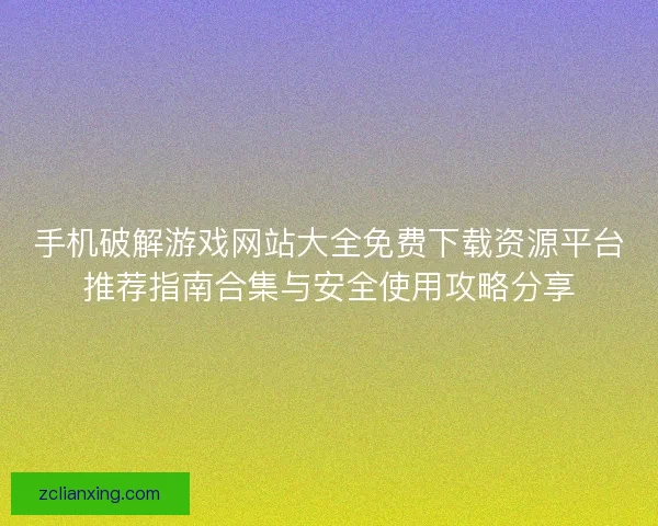 手机破解游戏网站大全免费下载资源平台推荐指南合集与安全使用攻略分享