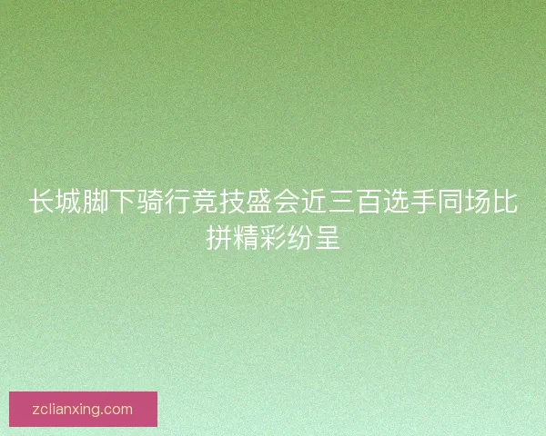长城脚下骑行竞技盛会近三百选手同场比拼精彩纷呈