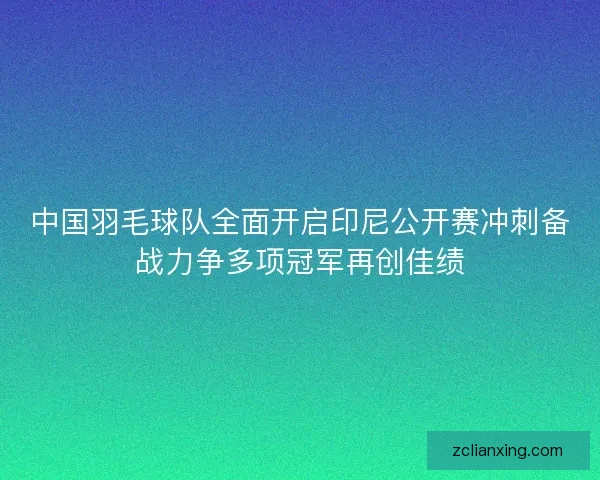 中国羽毛球队全面开启印尼公开赛冲刺备战力争多项冠军再创佳绩