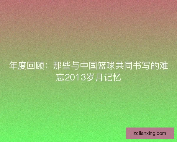 年度回顾:那些与中国篮球共同书写的难忘2013岁月记忆 年度回顾:那些与中国篮球共同书写的难忘2013岁月记忆