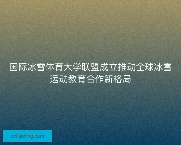 国际冰雪体育大学联盟成立推动全球冰雪运动教育合作新格局