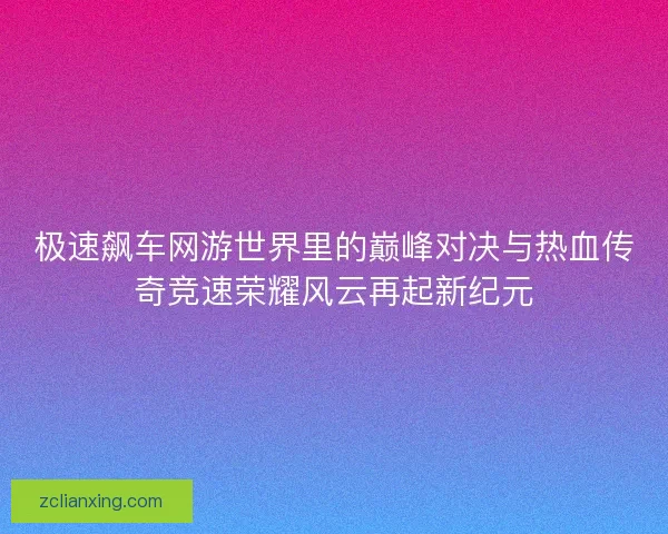 极速飙车网游世界里的巅峰对决与热血传奇竞速荣耀风云再起新纪元