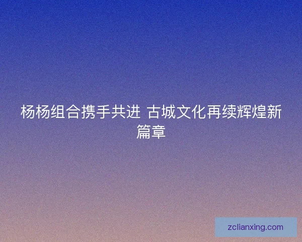 杨杨组合携手共进 古城文化再续辉煌新篇章 杨杨组合携手共进 古城文化再续辉煌新篇章