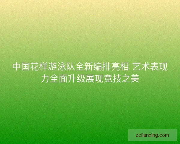 中国花样游泳队全新编排亮相 艺术表现力全面升级展现竞技之美