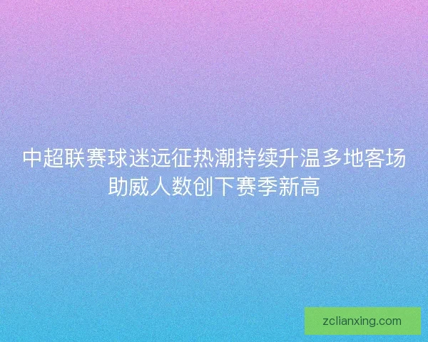 中超联赛球迷远征热潮持续升温多地客场助威人数创下赛季新高 中超联赛球迷远征热潮持续升温多地客场助威人数创下赛季新高